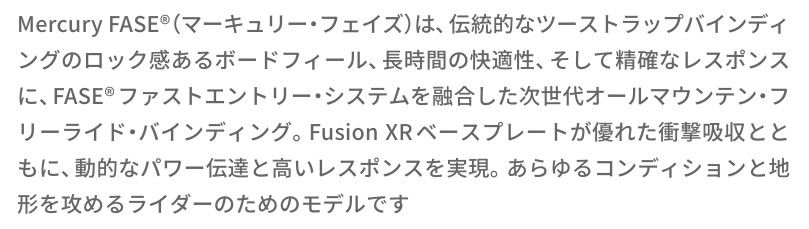 Mercury FASE®(マーキュリーフェイズ)は、伝統的なツーストラップバインディングのロック感があるボードフィールド、長時間の快適性、そして精確なレスポンスに、FASE®ファストエントリーシステムを融合した次世代オールマウンテン・フリードライビング・バインディング。Fusion XRベースプレートが優れた衝撃吸収とともに、動的なパワー伝達と高いレスポンスを実現。あらゆるコンディションと地形を攻めるライダーのためのモデルです